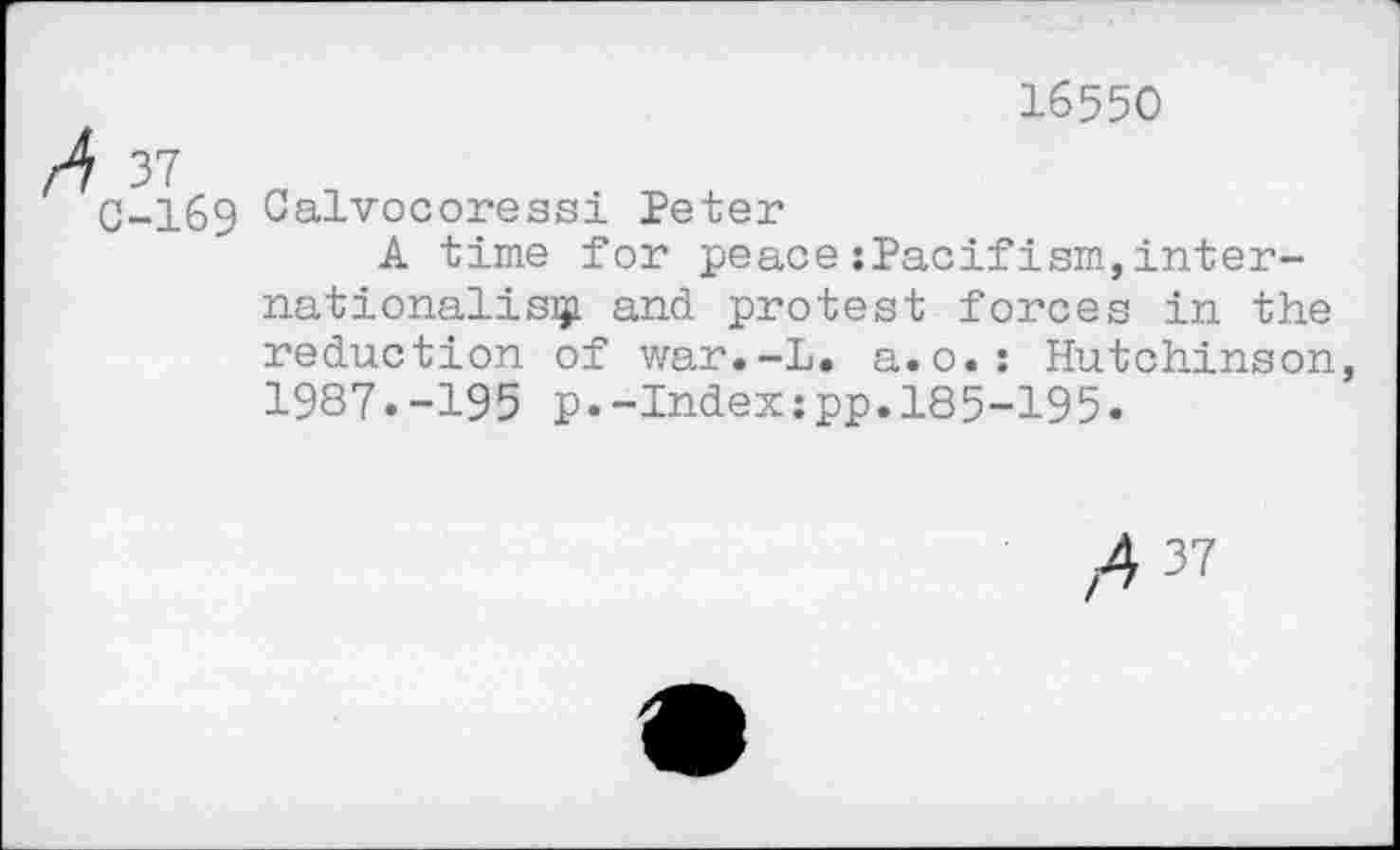 ﻿16550
4 37
0-169 Calvocoressi Peter
A time for peace:Pacifism,internationalism and protest forces in the reduction of war.-L. a.o.: Hutchinson, 1987.-195 p.-Index:pp.185-195.
,4 37